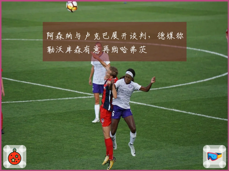 阿森纳与卢克巴展开谈判，德媒称勒沃库森有意再购哈弗茨