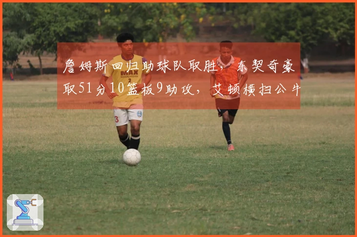 詹姆斯回归助球队取胜，东契奇豪取51分10篮板9助攻，艾顿横扫公牛