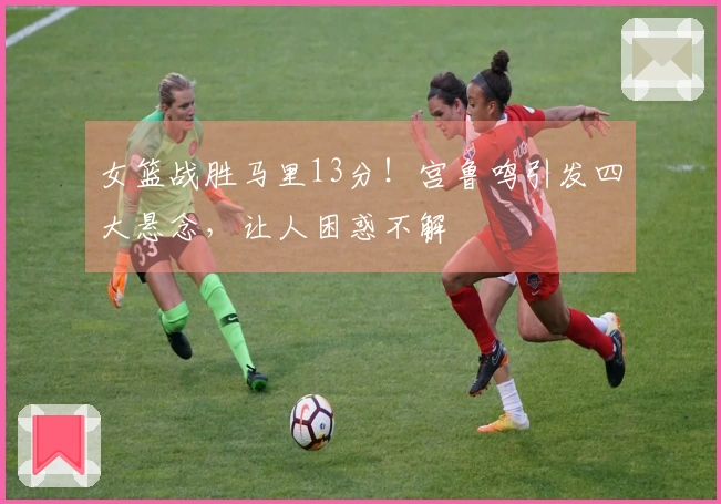 女篮战胜马里13分！宫鲁鸣引发四大悬念，让人困惑不解