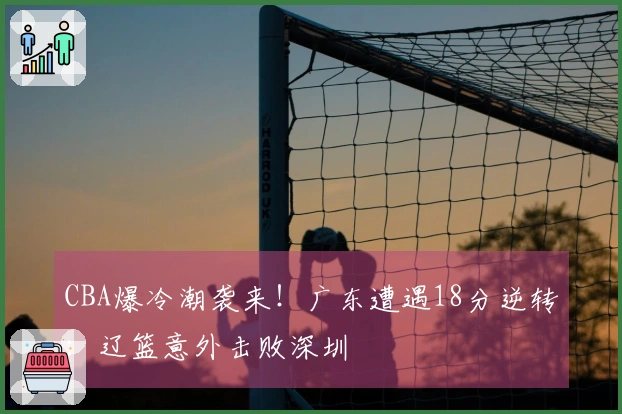 CBA爆冷潮袭来！广东遭遇18分逆转：辽篮意外击败深圳