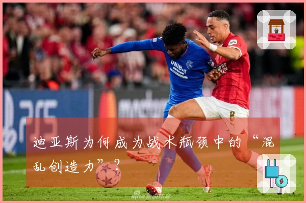 迪亚斯为何成为战术瓶颈中的“混乱创造力”？