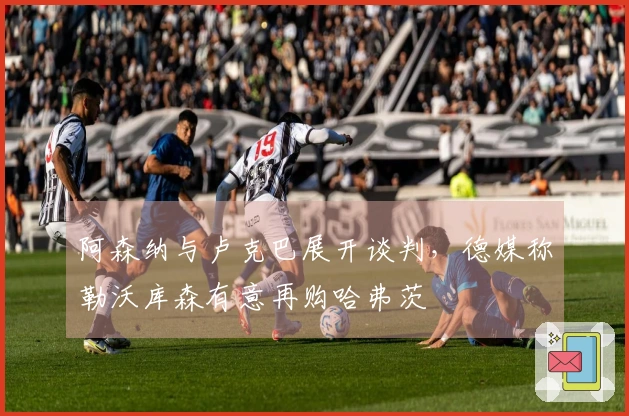 阿森纳与卢克巴展开谈判，德媒称勒沃库森有意再购哈弗茨