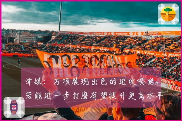 津媒：万项展现出色的进攻嗅觉，若能进一步打磨有望提升更高水平