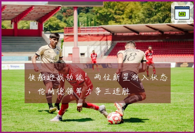 快船迎战劲敌！两位新星渐入状态，伦纳德领军力争三连胜