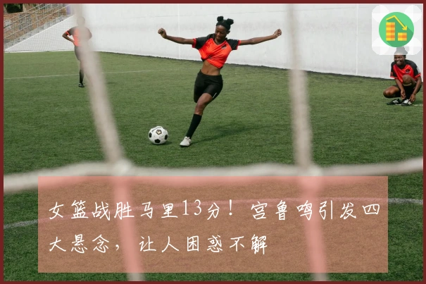 女篮战胜马里13分！宫鲁鸣引发四大悬念，让人困惑不解
