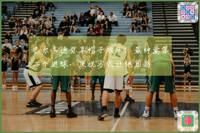 巴尔韦德分享帽子戏法：最钟爱第二个进球，庆祝方式让他困惑