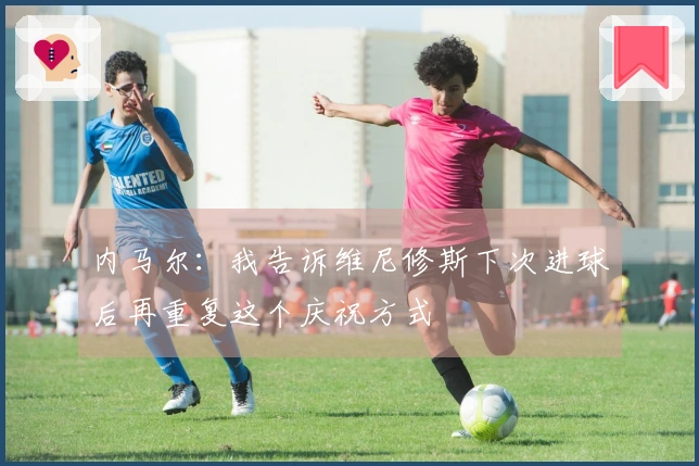 内马尔：我告诉维尼修斯下次进球后再重复这个庆祝方式