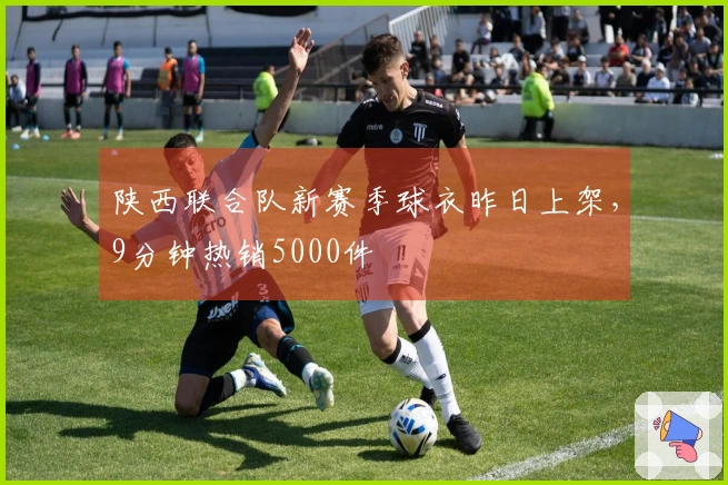 陕西联合队新赛季球衣昨日上架，9分钟热销5000件