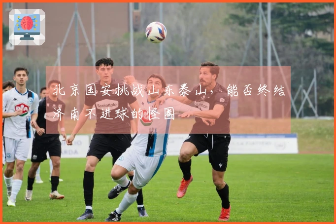 北京国安挑战山东泰山，能否终结济南不进球的怪圈