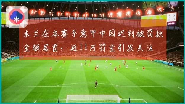 米兰在本赛季意甲中因迟到被罚款金额居首，近11万罚金引发关注