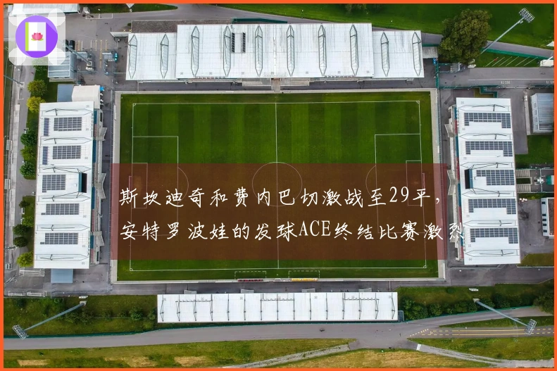斯坎迪奇和费内巴切激战至29平，安特罗波娃的发球ACE终结比赛激烈对抗