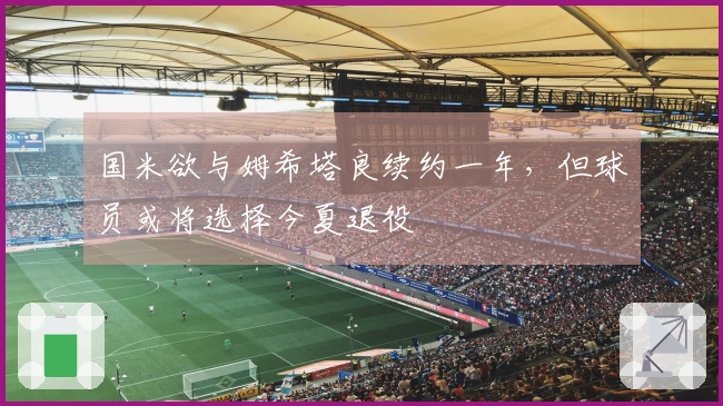 国米欲与姆希塔良续约一年，但球员或将选择今夏退役