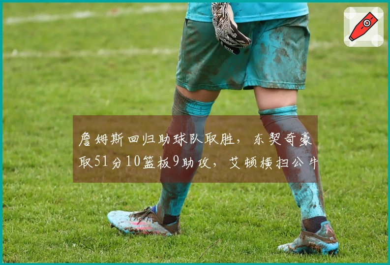 詹姆斯回归助球队取胜，东契奇豪取51分10篮板9助攻，艾顿横扫公牛