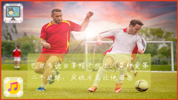巴尔韦德分享帽子戏法：最钟爱第二个进球，庆祝方式让他困惑