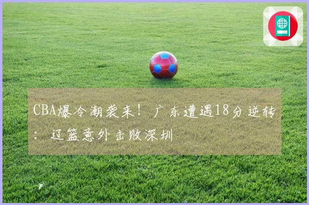 CBA爆冷潮袭来！广东遭遇18分逆转：辽篮意外击败深圳